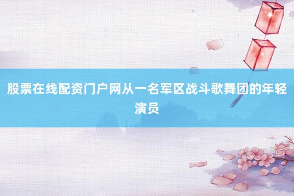 股票在线配资门户网从一名军区战斗歌舞团的年轻演员