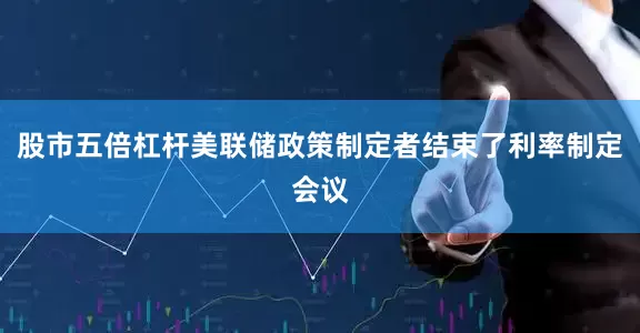 股市五倍杠杆美联储政策制定者结束了利率制定会议