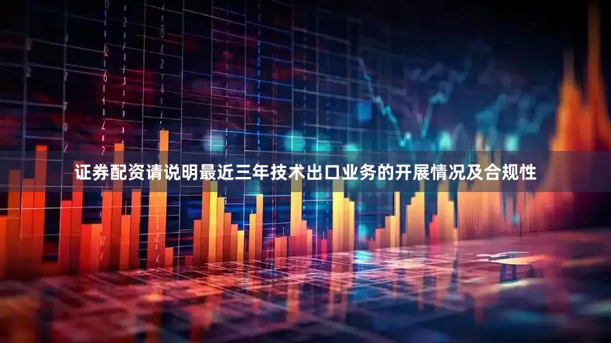 证券配资请说明最近三年技术出口业务的开展情况及合规性