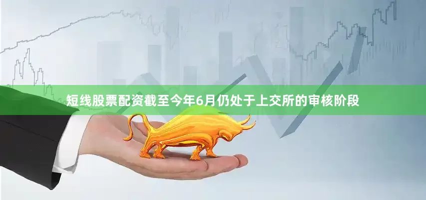 短线股票配资截至今年6月仍处于上交所的审核阶段