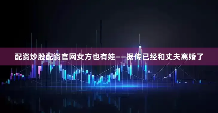 配资炒股配资官网女方也有娃——据传已经和丈夫离婚了
