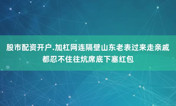 股市配资开户.加杠网连隔壁山东老表过来走亲戚都忍不住往炕席底下塞红包