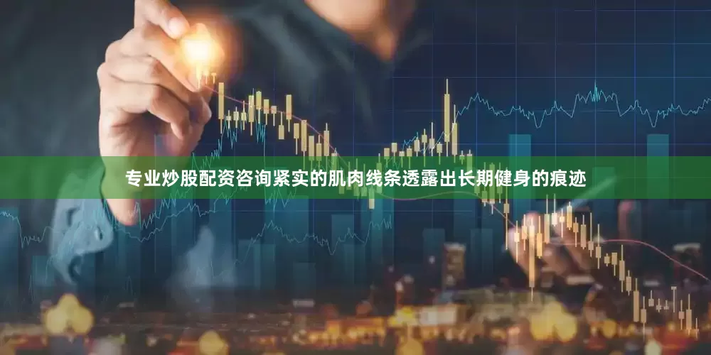 专业炒股配资咨询紧实的肌肉线条透露出长期健身的痕迹