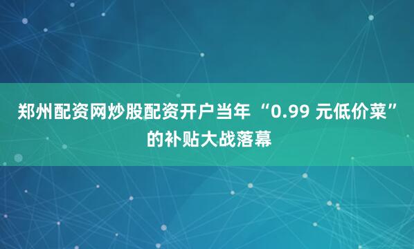 郑州配资网炒股配资开户当年 “0.99 元低价菜” 的补贴大战落幕