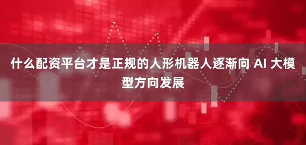 什么配资平台才是正规的人形机器人逐渐向 AI 大模型方向发展