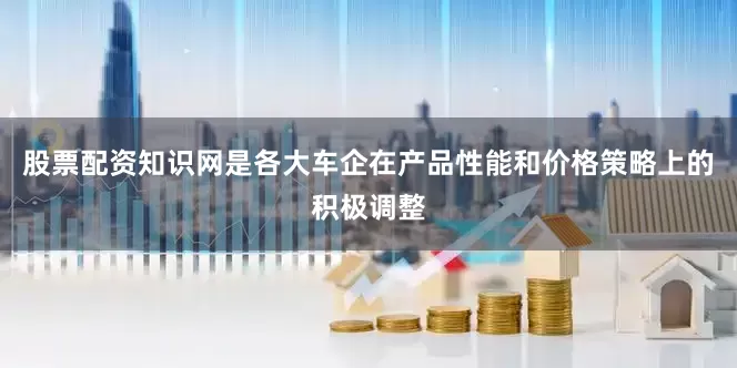 股票配资知识网是各大车企在产品性能和价格策略上的积极调整