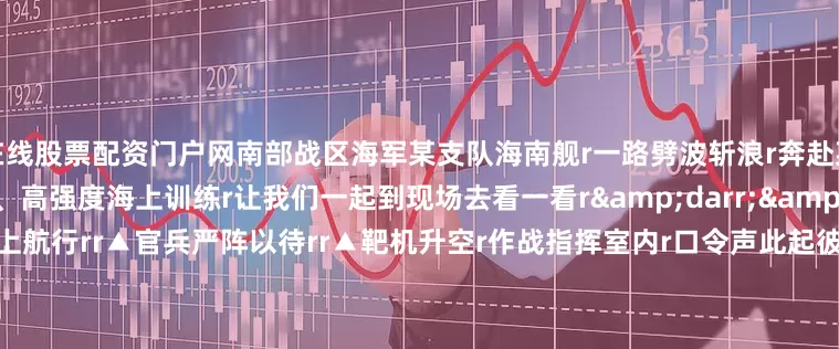 在线股票配资门户网南部战区海军某支队海南舰r一路劈波斩浪r奔赴某指定海域r开展多科目、高强度海上训练r让我们一起到现场去看一看r&darr;&darr;&darr;rr▲海南舰海上航行rr▲官兵严阵以待rr▲靶机升空r作战指挥室内r口令声此起彼伏r各战位密切协同r海南舰做好射击准备r牢牢锁定&ldquo;敌&rdquo;机r指挥员果断下达射击指令r对来袭目标
