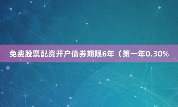 免费股票配资开户债券期限6年（第一年0.30%