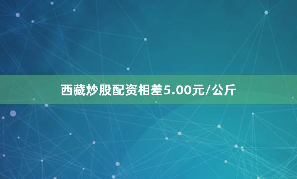 西藏炒股配资相差5.00元/公斤