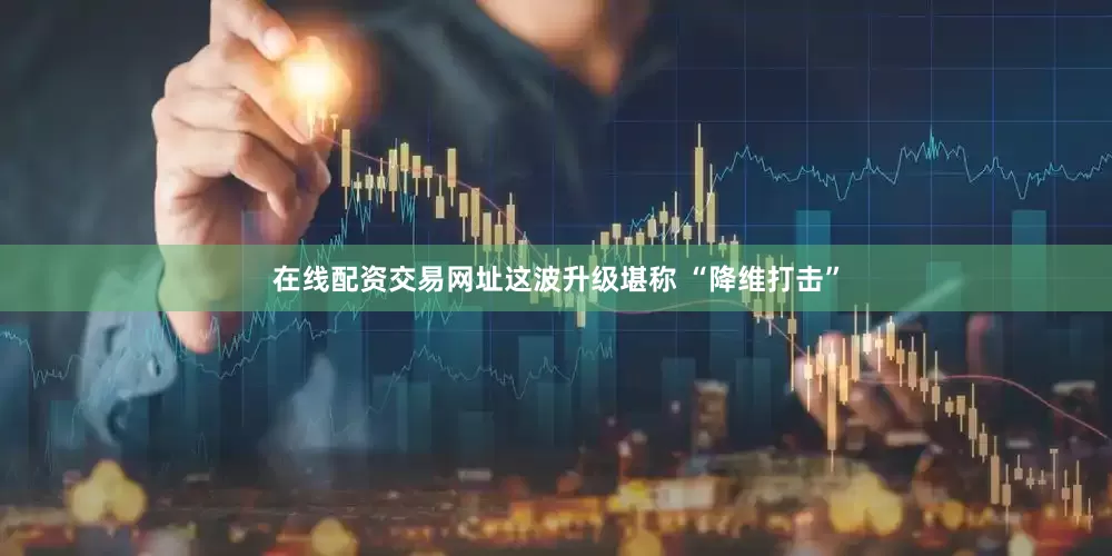 在线配资交易网址这波升级堪称 “降维打击”