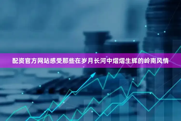 配资官方网站感受那些在岁月长河中熠熠生辉的岭南风情