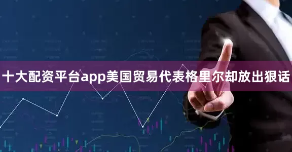 十大配资平台app美国贸易代表格里尔却放出狠话